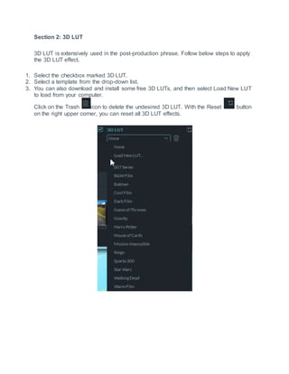 Section 2: 3D LUT
3D LUT is extensively used in the post-production phrase. Follow below steps to apply
the 3D LUT effect.
1. Select the checkbox marked 3D LUT.
2. Select a template from the drop-down list.
3. You can also download and install some free 3D LUTs, and then select Load New LUT
to load from your computer.
Click on the Trash icon to delete the undesired 3D LUT. With the Reset button
on the right upper corner, you can reset all 3D LUT effects.
 