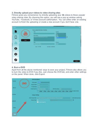 3. Directly upload your videos to video sharing sites
Filmora gives you convenience by directly uploading your 4k videos to those popular
video sharing sites. By choosing this option, you will see a pop up window asking
YouTube, Facebook, or Vimeo account authorization. You can either enter an existing
account to finish the uploading or create a new account if you don't have one.
4. Burn a DVD
Apart from all the above mentioned ways to save your project, Filmora also allows you
to burn the video to DVD if you like. Just choose the DVD tab, and enter other settings
on the panel. When done, click Export.
 
