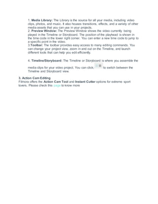 1. Media Library: The Library is the source for all your media, including video
clips, photos, and music. It also houses transitions, effects, and a variety of other
media assets that you can use in your projects.
2. Preview Window: The Preview Window shows the video currently being
played in the Timeline or Storyboard. The position of the playhead is shown in
the time code in the lower right corner. You can enter a new time code to jump to
a specific point in the video.
3.Toolbar: The toolbar provides easy access to many editing commands. You
can change your project view, zoom in and out on the Timeline, and launch
different tools that can help you edit efficiently.
4. Timeline/Storyboard: The Timeline or Storyboard is where you assemble the
media clips for your video project. You can click; to switch between the
Timeline and Storyboard view.
3. Action Cam Editing
Filmora offers the Action Cam Tool and Instant Cutter options for extreme sport
lovers. Please check this page to know more
 