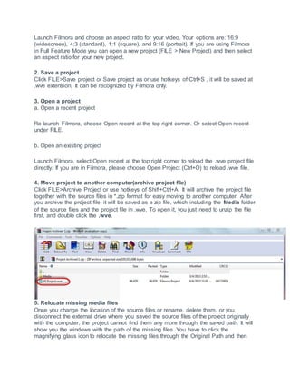 Launch Filmora and choose an aspect ratio for your video. Your options are: 16:9
(widescreen), 4:3 (standard), 1:1 (square), and 9:16 (portrait). If you are using Filmora
in Full Feature Mode you can open a new project (FILE > New Project) and then select
an aspect ratio for your new project.
2. Save a project
Click FILE>Save project or Save project as or use hotkeys of Ctrl+S , it will be saved at
.wve extension. It can be recognized by Filmora only.
3. Open a project
a. Open a recent project
Re-launch Filmora, choose Open recent at the top right corner. Or select Open recent
under FILE.
b. Open an existing project
Launch Filmora, select Open recent at the top right corner to reload the .wve project file
directly. If you are in Filmora, please choose Open Project (Ctrl+O) to reload .wve file.
4. Move project to another computer(archive project file)
Click FILE>Archive Project or use hotkeys of Shift+Ctrl+A. It will archive the project file
together with the source files in *.zip format for easy moving to another computer. After
you archive the project file, it will be saved as a zip file, which including the Media folder
of the source files and the project file in .wve. To open it, you just need to unzip the file
first, and double click the .wve.
5. Relocate missing media files
Once you change the location of the source files or rename, delete them, or you
disconnect the external drive where you saved the source files of the project originally
with the computer, the project cannot find them any more through the saved path. It will
show you the windows with the path of the missing files. You have to click the
magnifying glass icon to relocate the missing files through the Original Path and then
 