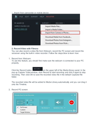 2. Record Video with Filmora
You can also record a video file from Webcam, record the PC screen and record the
voiceover using the built-in video recorder. Follow the steps blow to learn how:
1. Record from Webcam:
To use this feature, you should first make sure the webcam is connected to your PC
properly.
Click the Record button ;on the upper left of the Media library panel. In the
pop up Capture Video window, click Record to start recording and click it again to stop
recording. Then click OK to save the recorded video file in the default Captured file
folder.
The recorded video file will be added to Media Library automatically and you can drag it
onto the Timeline.
2. Record PC screen:
 