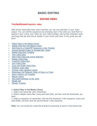 BASIC EDITING
EDITING VIDEO
Trim/Split/Rotate/Crop/Join video
After all the media files have been imported, you can now edit them in your video
project. You can edit the sequences by arranging clips in the order you want them to
appear in your movie, and "clean up" your video footage, edit out the unwanted parts
and keep only the best bits to include in your movie and more. In this guide you will
learn:
 Select Clips in the Media Library
 Delete Clips from the Media Library
 Add Clips to a Video/PIP Sequence in the Timeline
 Access Sample Colors or Sample Intro Video
 Delete Clips from Timeline
 Trim Video Clips
 Split Video Clips and scene detection
 Rotate Video Clips
 Crop/Flip Video Clips
 Join Video Clips
 Copy and Paste Video Clips
 Enhance video clips
 Change video playback speed
 Rearrange the Playback Order of Clips in a Track
 Zoom in/Zoom out Timeline
 Resize videos
 Add watermark/logo to the video
 Ripple edit
 Render Timeline
1. Select Clips in the Media Library
1. Select one media file: click a thumbnail.
2. Select multiple media files: press and hold [Ctrl], and then click the thumbnails you
want.
3. Select a sequence of media files: click the first thumbnail in the sequence, press and
hold [Shift], and then click the last thumbnail in the sequence.
Note: You can locate the media file directly by searching its name in the Search bar
 