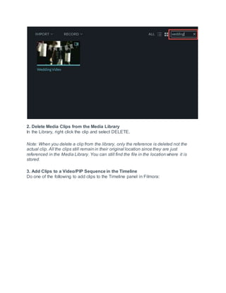 2. Delete Media Clips from the Media Library
In the Library, right click the clip and select DELETE.
Note: When you delete a clip from the library, only the reference is deleted not the
actual clip. All the clips still remain in their original location since they are just
referenced in the Media Library. You can still find the file in the location where it is
stored.
3. Add Clips to a Video/PIP Sequence in the Timeline
Do one of the following to add clips to the Timeline panel in Filmora:
 