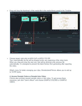  Drag and drop the thumbnail of the media file in the media library panel to the Timeline.
 Choose target, right click to ADD CLIP or APPLY TO PIP.
Tips: Automatically the file will be dropped at the very beginning of the video track.
When you drag and drop the next one, that will be sticking to the previous file
automatically. It is designed to prevent the black frames from generating after exporting
the video.
What's more, for better arranging your clips, WondershareFilmora allows you to add up
to 10 PIP tracks.
4. Access Sample Colors or Sample Intro Video
Filmora also provides several sample colors or intro video. To get access these
resources, just click "User's Album" and choose SAMPLE COLORS or SAMPLE
VIDEO.
 