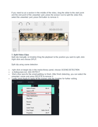 If you need to cut a section in the middle of the video, drag the slider to the start point
and the end point of the unwanted part, press the scissor icon to split the video first,
select the unwanted part, press Del button to remove it.
7. Split Video Clips
Split clip manually on timeline Drag the playhead to the position you want to split, click
/right click and choose SPLIT.
Split clip using scene detection
 right click on target clip in the media library panel, choose SCENE DETECTION
 a dialog pops out, click DETECT
 Wait a few secs for the smart-splitting to finish. After finish detecting, you can select the
unwanted scene and press DELETE to remove it
 Lastly press Apply to apply all the scenes onto the timeline for further editing
 