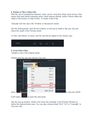 8. Rotate or Flip a Video Clip
With the rise of smartphone-captured video, you've more than likely come across a few
videos that were filmed sideways which make viewing difficult, luckily Filmora offers the
rotate or flip function to help fix that. To rotate or flip a clip:
1)Double click the clip in the Timeline or Storyboard viewer.
2)In the Editing panel, click the four buttons on the top to rotate or flip your clip and
check the result in the Preview panel.
3) Then click Return to return and the clip will be rotated in the chosen way.
9. Crop Video Clips
1)Select a clip in the timeline panel
2)Right click the clip and choose Crop and
Zoom or click the CROP
CLIP button to open the edit panel.
3)In the pop up window, stretch and move the rectangle in the Preview Window to
define the desired frame area. You can also choose either"16:9" "4:3" or "manually" to
crop your clip.
 