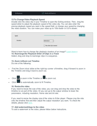 13.To Change Video Playback Speed
Double click the video clip in your Timeline to open the Editing window. Then, drag the
speed slider to adjust the playback speed of the video clip. You can also enter the
precise playback speed you want in the speed field, or change your speed by changing
the video duration. You can make your video up to 100x faster or 0.01x slower.
Want to learn how to change the playback duration of an image? Learn here>>
14. Rearrange the Playback Order of Clips in a Track
Select, drag and drop to rearrange clips in a sequence.
15. Zoom in/Zoom out Timeline
Do one of the following:
 Find the Zoom in/out slider at the right top conner of timeline, drag it forward to zoom in
the Timeline and drag it back to zoom out.
 Click to zoom in the Timeline or to zoom out.
 Click to automatically zoom to fit Timeline.
16. Resize the video
If you need to resize the size of the video, you can drag and drop the video to the
timeline to cut part of the video. Or you can go to the output window to lower the
parameters, including resolution, frame rate and bit rate.
If you need to resize the display size of the video to fit the player. Please crop the vide
onto the timeline first and then adjust the output resolution you want. To check the
details, please click here.
17. Add watermark/logo to the video
To add a watermark to the video, please follow below instructions.
 