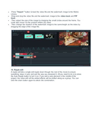  Press "Import " button to load the video file and the watermark image to the Media
Library.
 Drag and drop the video file and the watermark image to the video track and PIP
track .
 Then adjust the size of the image by dragging the small circles around the frame. You
could also move it to the position where you need.
 Then change the duration of the watermark image to the same length as the video by
dragging the edge of the image file.
18. Ripple edit
A ripple edit lets a single edit ripple down through the rest of the movie to ensure
everything stays in sync and just the way you designed it. All you need to do is to press
the Auto Ripple button to turn it on. If you add a new element in the middle of the
project, the video with all the added effects will be shifted along as a group. You can
click the chain button again to unlock the combination.
 