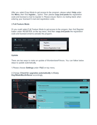 After you select Easy Mode to get access to the program, please select Help under
the Menu, then find register... option. Then please copy and paste the registration
code and licensed e-mail to register it. Please ensure there’s no trailing blank when
entering your licensed E-mail and registration code.
2.Full Feature Mode
Or you could select Full Feature Mode to get access to the progam, then find Register
button under REGISTER on the top menu. And then copy and paste the registration
code and licensed email to activate the program.
Update
There are two ways to make an update of WondershareFilmora. You can follow below
steps to update automatically.
1.Please choose Settings under FILE on top menu.
2.Change Check for upgrades automatically to Every
Day/Week/Month/Never accordingly.
 
