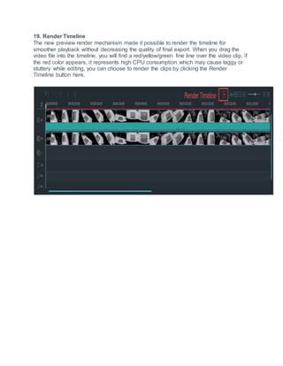 19. Render Timeline
The new preview render mechanism made it possible to render the timeline for
smoother playback without decreasing the quality of final export. When you drag the
video file into the timeline, you will find a red/yellow/green fine line over the video clip, if
the red color appears, it represents high CPU consumption which may cause laggy or
stuttery while editing, you can choose to render the clips by clicking the Render
Timeline button here.
 