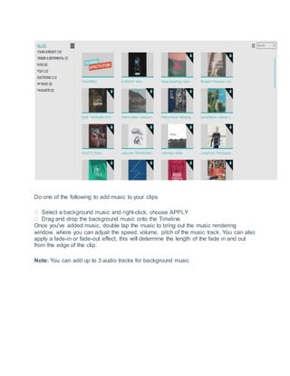 Do one of the following to add music to your clips
-click, choose APPLY
Once you've added music, double tap the music to bring out the music rendering
window, where you can adjust the speed, volume, pitch of the music track. You can also
apply a fade-in or fade-out effect, this will determine the length of the fade in and out
from the edge of the clip.
Note: You can add up to 3 audio tracks for background music
 