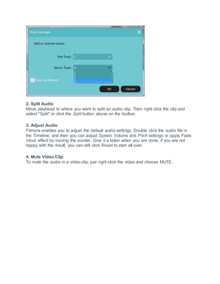 2. Split Audio
Move playhead to where you want to split an audio clip. Then right click the clip and
select "Split" or click the Split button above on the toolbar.
3. Adjust Audio
Filmora enables you to adjust the default audio settings. Double click the audio file in
the Timeline, and then you can adjust Speed, Volume and Pitch settings or apply Fade
in/out effect by moving the pointer. Give it a listen when you are done, if you are not
happy with the result, you can still click Reset to start all over.
4. Mute Video Clip
To mute the audio in a video clip, just right click the video and choose MUTE.
 