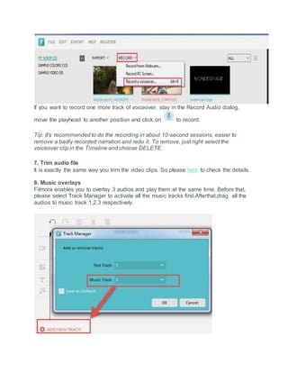 If you want to record one more track of voiceover, stay in the Record Audio dialog,
move the playhead to another position and click on to record.
Tip: It's recommended to do the recording in about 10-second sessions, easier to
remove a badly recorded narration and redo it. To remove, just right select the
voiceover clip in the Timeline and choose DELETE.
7. Trim audio file
It is exactly the same way you trim the video clips. So please here to check the details.
8. Music overlays
Filmora enables you to overlay 3 audios and play them at the same time. Before that,
please select Track Manager to activate all the music tracks first.Afterthat,drag all the
audios to music track 1,2,3 respectively.
 