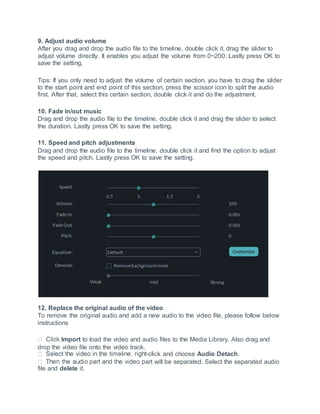 9. Adjust audio volume
After you drag and drop the audio file to the timeline, double click it, drag the slider to
adjust volume directly. It enables you adjust the volume from 0~200. Lastly press OK to
save the setting.
Tips: If you only need to adjust the volume of certain section, you have to drag the slider
to the start point and end point of this section, press the scissor icon to split the audio
first. After that, select this certain section, double click it and do the adjustment.
10. Fade in/out music
Drag and drop the audio file to the timeline, double click it and drag the slider to select
the duration. Lastly press OK to save the setting.
11. Speed and pitch adjustments
Drag and drop the audio file to the timeline, double click it and find the option to adjust
the speed and pitch. Lastly press OK to save the setting.
12. Replace the original audio of the video
To remove the original audio and add a new audio to the video file, please follow below
instructions
Import to load the video and audio files to the Media Library. Also drag and
drop the video file onto the video track.
-click and choose Audio Detach.
art will be separated. Select the separated audio
file and delete it.
 