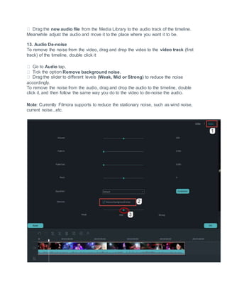 new audio file from the Media Library to the audio track of the timeline.
Meanwhile adjust the audio and move it to the place where you want it to be.
13. Audio De-noise
To remove the noise from the video, drag and drop the video to the video track (first
track) of the timeline, double click it
Audio tap.
Remove background noise.
(Weak, Mid or Strong) to reduce the noise
accordingly.
To remove the noise from the audio, drag and drop the audio to the timeline, double
click it, and then follow the same way you do to the video to de-noise the audio.
Note: Currently Filmora supports to reduce the stationary noise, such as wind noise,
current noise...etc.
 