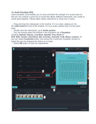 14. Audio Equalizer (EQ)
Audio Equalizer (EQ) enables you to raise and lower the strength of a sound wave so
that you can achieve a good mix of sound that allows different instruments and vocals to
sound good together. Please follow below instructions to check how it works.
the video track(first line) of the timeline. If it is an audio, please drop it to the audio
track.
ble click the video/audio, go to Audio section.
Equalizer,
including Default, Classic, Low Bass, Sparkle, Pop, Rock' n'
Roll, Soft, Techno, Hard Rock, Ska, Country, Acoustic, Folk, Blues, Custom. Or
you can Select Customize button and access the Customizer Equalizer window to
adjust the gain by dragging the sliders up or down.
OK button to save the adjustments.
 
