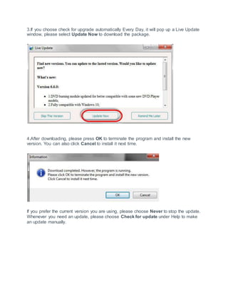 3.If you choose check for upgrade automatically Every Day, it will pop up a Live Update
window, please select Update Now to download the package.
4.After downloading, please press OK to terminate the program and install the new
version. You can also click Cancel to install it next time.
If you prefer the current version you are using, please choose Never to stop the update.
Whenever you need an update, please choose Check for update under Help to make
an update manually.
 
