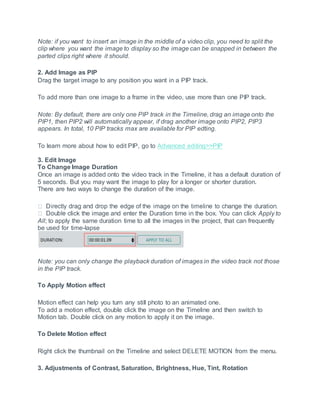 Note: if you want to insert an image in the middle of a video clip, you need to split the
clip where you want the image to display so the image can be snapped in between the
parted clips right where it should.
2. Add Image as PIP
Drag the target image to any position you want in a PIP track.
To add more than one image to a frame in the video, use more than one PIP track.
Note: By default, there are only one PIP track in the Timeline, drag an image onto the
PIP1, then PIP2 will automatically appear, if drag another image onto PIP2, PIP3
appears. In total, 10 PIP tracks max are available for PIP edting.
To learn more about how to edit PIP, go to Advanced editing>>PIP
3. Edit Image
To Change Image Duration
Once an image is added onto the video track in the Timeline, it has a default duration of
5 seconds. But you may want the image to play for a longer or shorter duration.
There are two ways to change the duration of the image.
click the image and enter the Duration time in the box. You can click Apply to
All; to apply the same duration time to all the images in the project, that can frequently
be used for time-lapse
Note: you can only change the playback duration of images in the video track not those
in the PIP track.
To Apply Motion effect
Motion effect can help you turn any still photo to an animated one.
To add a motion effect, double click the image on the Timeline and then switch to
Motion tab. Double click on any motion to apply it on the image.
To Delete Motion effect
Right click the thumbnail on the Timeline and select DELETE MOTION from the menu.
3. Adjustments of Contrast, Saturation, Brightness, Hue, Tint, Rotation
 