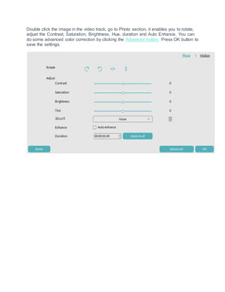 Double click the image in the video track, go to Photo section, it enables you to rotate,
adjust the Contrast, Saturation, Brightness, Hue, duration and Auto Enhance. You can
do some advanced color correction by clicking the Advanced button. Press OK button to
save the settings.
 