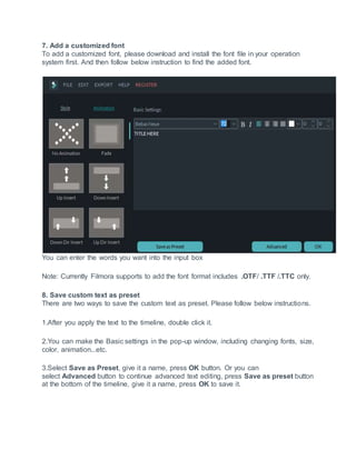 7. Add a customized font
To add a customized font, please download and install the font file in your operation
system first. And then follow below instruction to find the added font.
You can enter the words you want into the input box
Note: Currently Filmora supports to add the font format includes .OTF/ .TTF /.TTC only.
8. Save custom text as preset
There are two ways to save the custom text as preset. Please follow below instructions.
1.After you apply the text to the timeline, double click it.
2.You can make the Basic settings in the pop-up window, including changing fonts, size,
color, animation...etc.
3.Select Save as Preset, give it a name, press OK button. Or you can
select Advanced button to continue advanced text editing, press Save as preset button
at the bottom of the timeline, give it a name, press OK to save it.
 