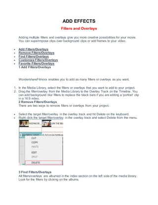 ADD EFFECTS
Filters and Overlays
Adding multiple filters and overlays give you more creative possibilities for your movie.
You can superimpose clips over background clips or add frames to your video.
 Add Filters/Overlays
 Remove Filters/Overlays
 Find Filters/Overlays
 Customize Filters/Overlays
 Favorite Filters/Overlays
1 Add Filters/Overlays
WondershareFilmora enables you to add as many filters or overlays as you want.
1. In the Media Library, select the filters or overlays that you want to add to your project.
2. Drag the filter/overlay from the Media Library to the Overlay Track on the Timeline. You
can add background blur filters to replace the black bars if you are editing a 'portrait' clip
in a 16:9 video.
2 Remove Filters/Overlays
There are two ways to remove filters or overlays from your project.
 Select the target filter/overlay in the overlay track and hit Delete on the keyboard.
 Right click the target filter/overlay in the overlay track and select Delete from the menu.
3 Find Filters/Overlays
All filters/overlays are albumed in the index section on the left side of the media library.
Look for the filters by clicking on the albums.
 