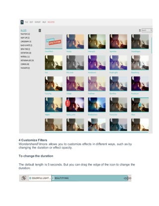 4 Customize Filters
WondershareFilmora allows you to customize effects in different ways, such as by
changing the duration or effect opacity.
To change the duration
The default length is 5 seconds. But you can drag the edge of the icon to change the
duration.
 