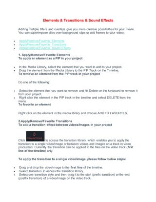 Elements & Transitions & Sound Effects
Adding multiple filters and overlays give you more creative possibilities for your movie.
You can superimpose clips over background clips or add frames to your video.
 Apply/Remove/Favorite Elements
 Apply/Remove/Favorite Transitions
 Apply/Remove/Favorite Sound Effects
1. Apply/Remove/Favorite Elements
To apply an element as a PIP in your project
 In the Media Library, select the element that you want to add to your project.
 Drag the element from the Media Library to the PIP Track on the Timeline.
To remove an element from the PIP track in your project
Do one of the following:
 Select the element that you want to remove and hit Delete on the keyboard to remove it
from your project.
 Right click the element in the PIP track in the timeline and select DELETE from the
menu.
To favorite an element
Right click on the element in the media library and choose ADD TO FAVORITES.
2.Apply/Remove/Favorite Transitions
To add a transition effect between videos/images in your project
Click to access the transition library, which enables you to apply the
transition to a single video/image or between videos and images on a track in video
production. Currently the transition can be applied to the files on the video track (first
line of the timeline) only.
To apply the transition to a single video/image, please follow below steps:
 Drag and drop the video/image to the first line of the timeline.
 Select Transition to access the transition library.
 Select one transition style and then drag it to the start (prefix transition) or the end
(postfix transition) of a video/image on the video track.
 