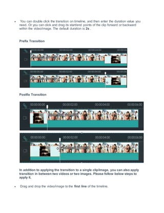  You can double click the transition on timeline, and then enter the duration value you
need. Or you can click and drag its start/end points of the clip forward or backward
within the video/image. The default duration is 2s .
Prefix Transition
Postfix Transition
In addition to applying the transition to a single clip/image, you can also apply
transition in between two videos or two images. Please follow below steps to
apply it.
 Drag and drop the video/image to the first line of the timeline.
 