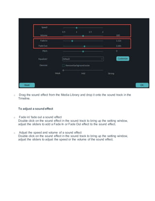 o Drag the sound effect from the Media Library and drop it onto the sound track in the
Timeline.
To adjust a sound effect
o Fade in/ fade out a sound effect
Double click on the sound effect in the sound track to bring up the setting window,
adjust the sliders to add a Fade In or Fade Out effect to the sound effect.
o Adjust the speed and volume of a sound effect
Double click on the sound effect in the sound track to bring up the setting window,
adjust the sliders to adjust the speed or the volume of the sound effect.
 