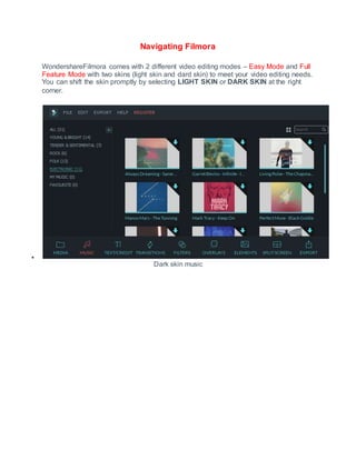 Navigating Filmora
WondershareFilmora comes with 2 different video editing modes – Easy Mode and Full
Feature Mode with two skins (light skin and dard skin) to meet your video editing needs.
You can shift the skin promptly by selecting LIGHT SKIN or DARK SKIN at the right
corner.

Dark skin music
 