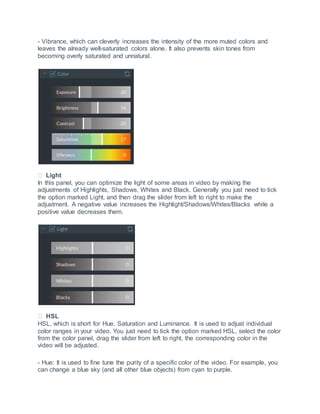 - Vibrance, which can cleverly increases the intensity of the more muted colors and
leaves the already well-saturated colors alone. It also prevents skin tones from
becoming overly saturated and unnatural.
Light
In this panel, you can optimize the light of some areas in video by making the
adjustments of Highlights, Shadows, Whites and Black. Generally you just need to tick
the option marked Light, and then drag the slider from left to right to make the
adjustment. A negative value increases the Highlight/Shadows/Whites/Blacks while a
positive value decreases them.
HSL
HSL, which is short for Hue, Saturation and Luminance. It is used to adjust individual
color ranges in your video. You just need to tick the option marked HSL, select the color
from the color panel, drag the slider from left to right, the corresponding color in the
video will be adjusted.
- Hue: It is used to fine tune the purity of a specific color of the video. For example, you
can change a blue sky (and all other blue objects) from cyan to purple.
 
