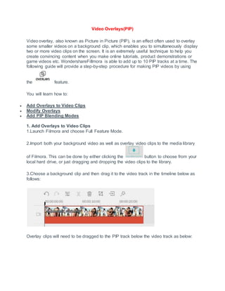 Video Overlays(PIP)
Video overlay, also known as Picture in Picture (PIP), is an effect often used to overlay
some smaller videos on a background clip, which enables you to simultaneously display
two or more video clips on the screen. It is an extremely useful technique to help you
create convincing content when you make online tutorials, product demonstrations or
game videos etc. WondershareFillmora is able to add up to 10 PIP tracks at a time. The
following guide will provide a step-by-step procedure for making PIP videos by using
the feature.
You will learn how to:
 Add Overlays to Video Clips
 Modify Overlays
 Add PIP Blending Modes
1. Add Overlays to Video Clips
1.Launch Filmora and choose Full Feature Mode.
2.Import both your background video as well as overlay video clips to the media library
of Filmora. This can be done by either clicking the button to choose from your
local hard drive, or just dragging and dropping the video clips to the library.
3.Choose a background clip and then drag it to the video track in the timeline below as
follows:
Overlay clips will need to be dragged to the PIP track below the video track as below:
 