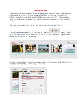 Scene Detection
Scene Detection is an advanced editing feature offered in Filmora, which can be used to
automatically split a film into basic temporal segments by detecting the transitions
between shots in a video. It will greatly facilitate your job if you don't want to edit your
video frame by frame but would rather quickly edit some short clips in a large piece of
video.
The steps below will show you how to do auto scene detection with Filmora.
1. Import media files to Filmora. You can either click the button to bring
up a pop up window so as to choose files stored in your local computer, or you can just
drag and drop the files to the interface.
2. Once the video clip is imported, move your cursor over it and then right click on it, hit
the Scene detection option in the drop down menu.
 