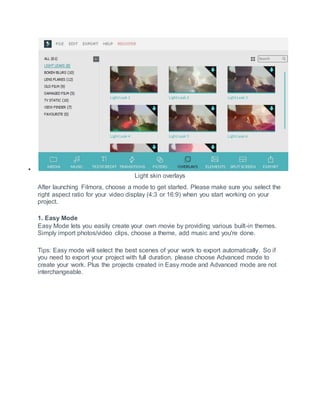 
Light skin overlays
After launching Filmora, choose a mode to get started. Please make sure you select the
right aspect ratio for your video display (4:3 or 16:9) when you start working on your
project.
1. Easy Mode
Easy Mode lets you easily create your own movie by providing various built-in themes.
Simply import photos/video clips, choose a theme, add music and you're done.
Tips: Easy mode will select the best scenes of your work to export automatically. So if
you need to export your project with full duration, please choose Advanced mode to
create your work. Plus the projects created in Easy mode and Advanced mode are not
interchangeable.
 