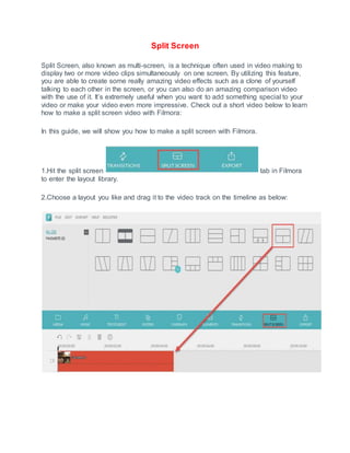Split Screen
Split Screen, also known as multi-screen, is a technique often used in video making to
display two or more video clips simultaneously on one screen. By utilizing this feature,
you are able to create some really amazing video effects such as a clone of yourself
talking to each other in the screen, or you can also do an amazing comparison video
with the use of it. It’s extremely useful when you want to add something special to your
video or make your video even more impressive. Check out a short video below to learn
how to make a split screen video with Filmora:
In this guide, we will show you how to make a split screen with Filmora.
1.Hit the split screen tab in Filmora
to enter the layout library.
2.Choose a layout you like and drag it to the video track on the timeline as below:
 