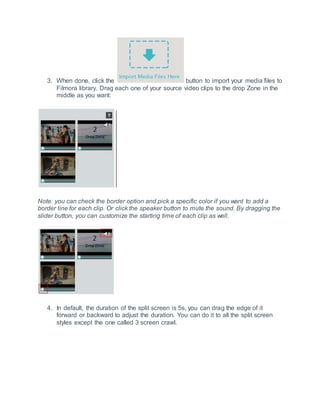 3. When done, click the button to import your media files to
Filmora library. Drag each one of your source video clips to the drop Zone in the
middle as you want:
Note: you can check the border option and pick a specific color if you want to add a
border line for each clip. Or click the speaker button to mute the sound. By dragging the
slider button, you can customize the starting time of each clip as well.
4. In default, the duration of the split screen is 5s, you can drag the edge of it
forward or backward to adjust the duration. You can do it to all the split screen
styles except the one called 3 screen crawl.
 