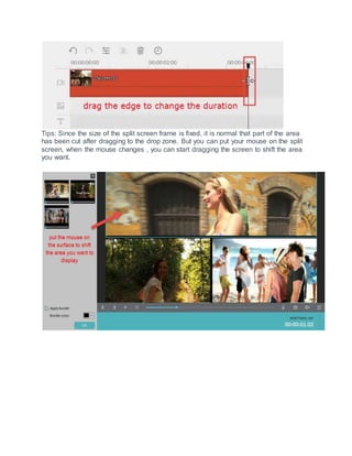 Tips: Since the size of the split screen frame is fixed, it is normal that part of the area
has been cut after dragging to the drop zone. But you can put your mouse on the split
screen, when the mouse changes , you can start dragging the screen to shift the area
you want.
 