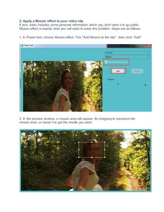 2. Apply a Mosaic effect to your video clip
If your video includes some personal information which you don't want it to go public,
Mosaic effect is exactly what you will need to solve this problem. Steps are as follows:
1. In Power tool, choose Mosaic effect. Tick "Add Mosaic to the clip" , then click "Add"
2. In the preview window, a mosaic area will appear. By dragging to reposition the
mosaic area, or resize it to get the results you want.
 