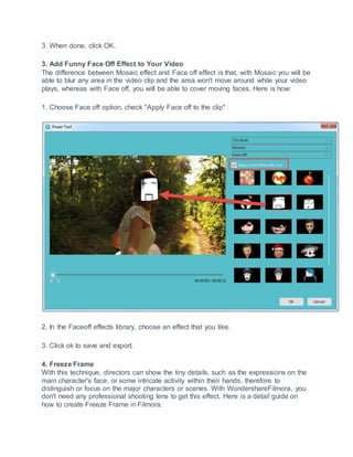 3. When done, click OK.
3. Add Funny Face Off Effect to Your Video
The difference between Mosaic effect and Face off effect is that, with Mosaic you will be
able to blur any area in the video clip and the area won't move around while your video
plays, whereas with Face off, you will be able to cover moving faces. Here is how:
1. Choose Face off option, check "Apply Face off to the clip"
2. In the Faceoff effects library, choose an effect that you like.
3. Click ok to save and export.
4. Freeze Frame
With this technique, directors can show the tiny details, such as the expressions on the
main character's face, or some intricate activity within their hands, therefore to
distinguish or focus on the major characters or scenes. With WondershareFilmora, you
don't need any professional shooting lens to get this effect. Here is a detail guide on
how to create Freeze Frame in Filmora:
 