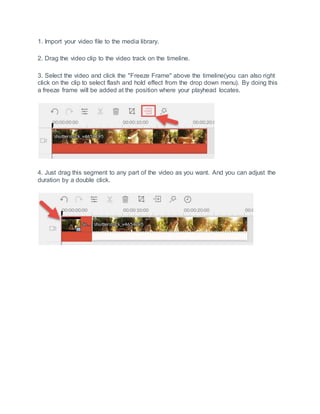 1. Import your video file to the media library.
2. Drag the video clip to the video track on the timeline.
3. Select the video and click the "Freeze Frame" above the timeline(you can also right
click on the clip to select flash and hold effect from the drop down menu). By doing this
a freeze frame will be added at the position where your playhead locates.
4. Just drag this segment to any part of the video as you want. And you can adjust the
duration by a double click.
 