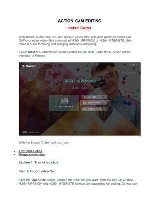 ACTION CAM EDITING
Instant Cutter
With Instant Cutter tool, you can upload videos shot with your action cameras like
GoPro or other video files in format of H.264 MP4/MOV or H.264 MTS/M2TS, then
make a quick trimming and merging without re-encoding.
Select Instant Cutter which locates under the ACTION CAM TOOL option on the
interface of Filmora.
With the Instant Cutter tool, you can:
 Trim video clips
 Merge video clips
Section 1: Trim video clips
Step 1: Import video file
Click the Open File button, choose the video file you want from the pop-up window.
H.264 MP4/MOV and H.264 MTS/M2TS formats are supported for editing. Or you can
 