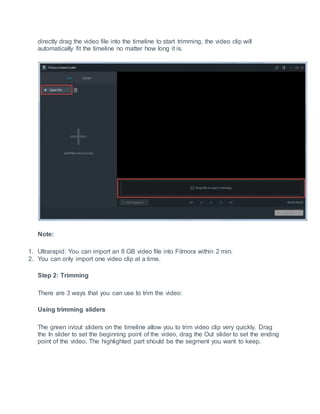 directly drag the video file into the timeline to start trimming, the video clip will
automatically fit the timeline no matter how long it is.
Note:
1. Ultrarapid: You can import an 8 GB video file into Filmora within 2 min.
2. You can only import one video clip at a time.
Step 2: Trimming
There are 3 ways that you can use to trim the video:
Using trimming sliders
The green in/out sliders on the timeline allow you to trim video clip very quickly. Drag
the In slider to set the beginning point of the video, drag the Out slider to set the ending
point of the video. The highlighted part should be the segment you want to keep.
 