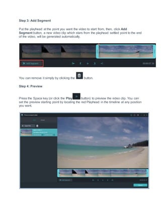 Step 3: Add Segment
Put the playhead at the point you want the video to start from, then, click Add
Segment button, a new video clip which stars from the playhead settled point to the end
of the video, will be generated automatically.
You can remove it simply by clicking the button.
Step 4: Preview
Press the Space key (or click the Play button) to preview the video clip. You can
set the preview starting point by locating the red Playhead in the timeline at any position
you want.
 