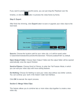 If you want to preview a specific scene, you can just drag the Playhead over the
timeline, or click the button to preview the video frame by frame.
Step 5: Export
After finish the trimming, click Export button to save or upgrade your video clips to the
next level.
Save to: Choose the location path for your video clip, or it will be saved under
C:UsersAdministratorDocumentsWondershare FilmoraLosslessPath by default.
Open Output Folder: Choose Open Output Folder and the output folder will be opened
automatically once the export finished.
Send to Filmora: Choose Send to Filmora, to enter the Full Feature Mode, in which
you can edit your video clips with more editing features.
Do Nothing: Choose Do Nothing to save your video clips without any further actions.
You can continue your work in the Instant Cutter tool interface.
Click OK to execute the export process.
Section 2: Merge Video Clips
This feature allows you to combine two or more video clips together to create a new
video clip.
 