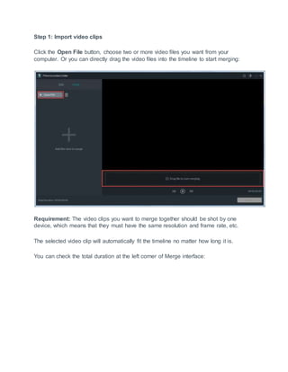 Step 1: Import video clips
Click the Open File button, choose two or more video files you want from your
computer. Or you can directly drag the video files into the timeline to start merging:
Requirement: The video clips you want to merge together should be shot by one
device, which means that they must have the same resolution and frame rate, etc.
The selected video clip will automatically fit the timeline no matter how long it is.
You can check the total duration at the left corner of Merge interface:
 