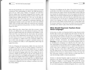 18 What Teachers Need to Know About Language
value, how they should relate to the world around them, and how they should
communicate. These understandings are cultural-they differ from group to
group and even within groups. Children of inunigrants and native-born
American children from non-majority backgrounds may encounter a stark
disjunction between their cultural understandings and those ofthe school. For
example, Mexican children generally have a sure sense of self within the
world of the home, The center of this universe is not the individual but the
family itself. Each member is responsible for maintaining, supporting, and
strengthening the family; its needs come before the needs of any individual
(Valdes, 1996). For Pueblo Indian children, the central unit is the community,
and its needs and requirement'l take precedence over those of the individual
(popovi Da, 1969).'
When children from these cultures begin school, they encounter a culture
that has a very different focus, one that emphasizes the primacy of the indi-
vidual and considers family, group, and community needs subsidiary to indi-
vidual needs. They soon discover that the school culture takes precedence
over the home culture. Administrators and teachers do not accept as excuses
for school absence the need to care for younger siblings when the mother is
sick or to participate in a religious ritual in the conununity. Children learn
that at school, work and progress are regarded as individual endeavors, and
they are rewarded for the ability to work independently, without help and
support from others.
In the area of language and communication, children who enter school with
no English are expected to learn the school's language of instruction as
quickly as possible, often with minimal help. Children discover very quickly
that the only way they can have access to the social or academic world of
school is by learning the language spoken there. The messages that may be
conveyed to children and their parents are that the hOIlIe language has no
value or role in school if it is not English, and that parents who want to help
their children learn English should switch to English for communication at
home. For parents who know and speak English, this is not difficult (though
it may be undesirable); for parents who do not know English well or at all, it
is tantalnount to telling them they have nothing to contribute to the educa-
tion of their children.4
Chapter One 19
The process of socialization into the culture of the school need not be detri-
mental either to the child or to the family, even when there are substantial dif-
ferences between the cultures of home and school.When teachers realize just
how traumatic the assimilation process can be for immigrant and native-born
children fronl non-majority backgrounds, given the adjustInents and accom-
modations they must make as they move from the world of the home to the
one at school, they can ease the process considerably. If teachers respect their
students' home languages and cultures and understand the crucial role they
play in the lives ofthe children and their families, they can help children make
the necessary transitions in ways that do not undercut the role that parents
and families must continue to play in their education and development.5
What Should Classroom Teachers Know
About Language?
In this section, we outline a set ofquestions that the average classroom teacher
should be able to answer, and we identifY topics that teachers and other edu-
cators should have knowledge of. We focus first on oral language, then on
written language. These questions and topics are not arcane or highly techni-
cal. We are certainly not proposing that all educators need to understand
Universal Grammar, Government and Binding Theory, Minilnalist
Phonology. or other topics ofinterest to the professional linguist. Rather, we
are identifYing issues of language use in daily life, issues that require only a
basic understanding of the descriptive work that linguists engage in and the
concepts that they use. Decisions about how to segment the information we
call for-that is, how to distribute it over preservice courses and inservice
learning-and how to ensure that it will be acquired go well beyond our
brief. We simply provide a (no doubt incomplete) listing ofissues and a brief
justification for the relevance to classroom practice of each, in the hope that
those with greater expertise in teacher education can think about how to
make this knowledge available to classroom practitioners.
Attention to educational linguistics might be assumed to be of particular
importance to the educator specialized in dealing with language learners-
the bilingual or English as a second language (ESL) teacher. We certainly
agree that prospective ESL and bilingual teachers would benefit from inten-
sive and coherent preparation in educational linguistics. But we contend that
 