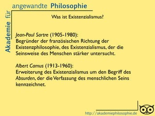 Jean-Paul Sartre (1905-1980):	

Begründer der französischen Richtung der
Existenzphilosophie, des Existenzialismus, der die
Seinsweise des Menschen stärker untersucht.	

!
Albert Camus (1913-1960):	

Erweiterung des Existenzialismus um den Begriff des
Absurden, der dieVerfassung des menschlichen Seins
kennzeichnet.
Akademiefürangewandte Philosophie
http://akademiephilosophie.de
Was ist Existenzialismus?
 