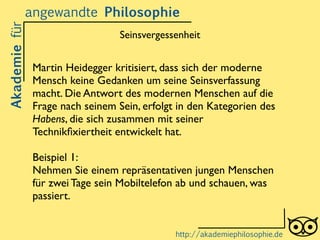 Martin Heidegger kritisiert, dass sich der moderne
Mensch keine Gedanken um seine Seinsverfassung
macht. Die Antwort des modernen Menschen auf die
Frage nach seinem Sein, erfolgt in den Kategorien des
Habens, die sich zusammen mit seiner
Technikﬁxiertheit entwickelt hat. 	

!
Beispiel 1: 	

Nehmen Sie einem repräsentativen jungen Menschen
für zwei Tage sein Mobiltelefon ab und schauen, was
passiert.
Akademiefürangewandte Philosophie
http://akademiephilosophie.de
Seinsvergessenheit
 