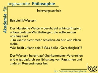 Beispiel II:Western	

!
Der klassische Western beruht auf unhinterfragten,
unbegründeten Werthaltungen, die vollkommen
unsinnig sind.	

„Du kannst nicht mehr schießen, du bist kein Mann
mehr.“	

Was heißt „Mann sein“? Was heißt „Gerechtigkeit“?	

!
Der Western beruht auf überkommenenVorurteilen
und trägt dadurch zur Erhaltung von Rassismen und
anderen Ressentiments bei.
Akademiefürangewandte Philosophie
http://akademiephilosophie.de
Seinsvergessenheit
 