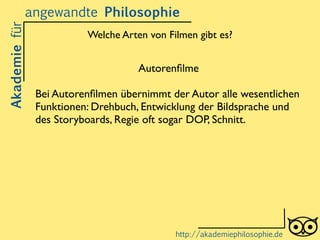 Welche Arten von Filmen gibt es?
Akademiefürangewandte Philosophie
http://akademiephilosophie.de
Autorenﬁlme	

!
Bei Autorenﬁlmen übernimmt der Autor alle wesentlichen
Funktionen: Drehbuch, Entwicklung der Bildsprache und
des Storyboards, Regie oft sogar DOP, Schnitt.
 